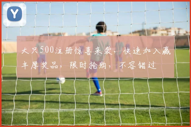大只500注册惊喜来袭，快速加入赢丰厚奖品，限时抢购，不容错过