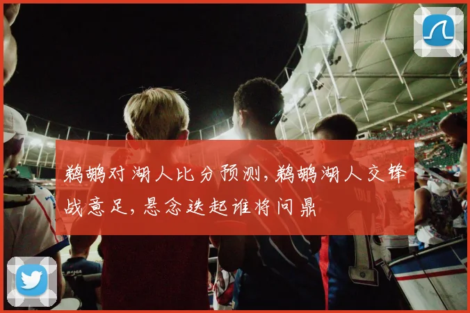 鹈鹕对湖人比分预测,鹈鹕湖人交锋战意足,悬念迭起谁将问鼎