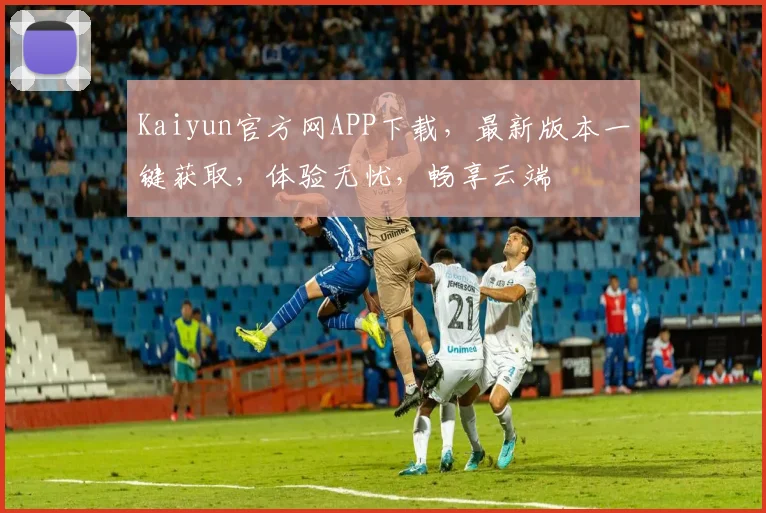 Kaiyun官方网APP下载，最新版本一键获取，体验无忧，畅享云端