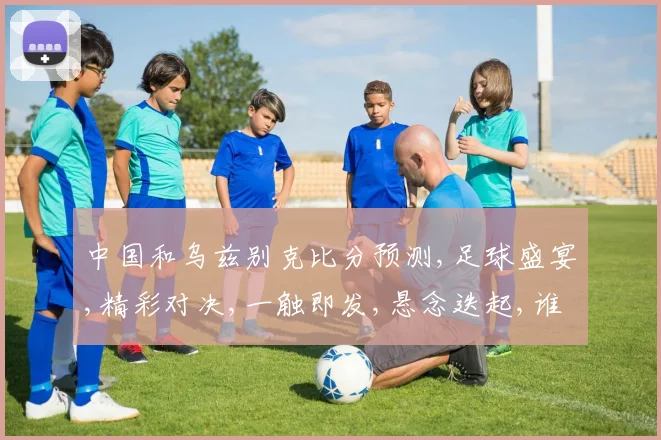 中国和乌兹别克比分预测,足球盛宴,精彩对决,一触即发,悬念迭起,谁将问鼎
