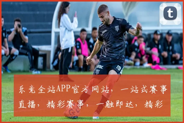 乐竞全站APP官方网站，一站式赛事直播，精彩赛事，一触即达，精彩不容错过，尽在乐竞