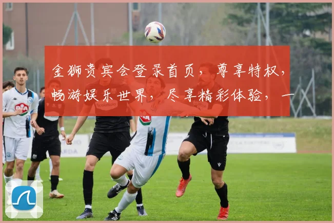 金狮贵宾会登录首页，尊享特权，畅游娱乐世界，尽享精彩体验，一触即达
